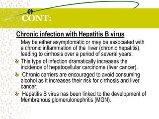 CONT:
Chronic infection with Hepatitis B virus
May be either asymptomatic or may be associated with
a chronic inflammation of the liver (chronic hepatitis),
leading to cirrhosis over a period of several years.
This type of infection dramatically increases the
incidence of hepatocellular carcinoma (liver cancer).
Chronic carriers are encouraged to avoid consuming
alcohol as it increases their risk for cirrhosis and liver
cancer.
Hepatitis B virus has been linked to the development of
Membranous glomerulonephritis (MGN).
 