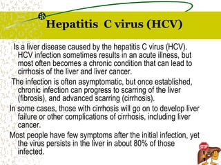 Hepatitis C virus (HCV)
Is a liver disease caused by the hepatitis C virus (HCV).
HCV infection sometimes results in an acute illness, but
most often becomes a chronic condition that can lead to
cirrhosis of the liver and liver cancer.
The infection is often asymptomatic, but once established,
chronic infection can progress to scarring of the liver
(fibrosis), and advanced scarring (cirrhosis).
In some cases, those with cirrhosis will go on to develop liver
failure or other complications of cirrhosis, including liver
cancer.
Most people have few symptoms after the initial infection, yet
the virus persists in the liver in about 80% of those
infected.
 