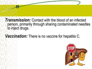 Transmission: Contact with the blood of an infected
person, primarily through sharing contaminated needles
to inject drugs.
Vaccination: There is no vaccine for hepatitis C.
 