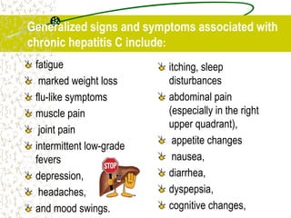 fatigue
marked weight loss
flu-like symptoms
muscle pain
joint pain
intermittent low-grade
fevers
depression,
headaches,
and mood swings.
itching, sleep
disturbances
abdominal pain
(especially in the right
upper quadrant),
appetite changes
nausea,
diarrhea,
dyspepsia,
cognitive changes,
Generalized signs and symptoms associated with
chronic hepatitis C include:
 