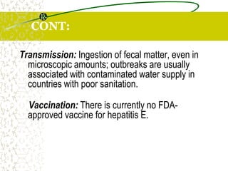 CONT:
Transmission: Ingestion of fecal matter, even in
microscopic amounts; outbreaks are usually
associated with contaminated water supply in
countries with poor sanitation.
Vaccination: There is currently no FDA-
approved vaccine for hepatitis E.
 