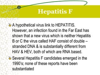 A hypothetical virus link to HEPATITIS.
However, an infection found in the Far East has
shown that a new virus which is neither Hepatitis
B or C the virus called HAF consist of double –
stranded DNA & is substantially different from
HAV & HEV, both of which are RNA based.
Several Hepatitis F candidates emerged in the
1990’s; none of these reports have been
substantiated
Hepatitis F
 