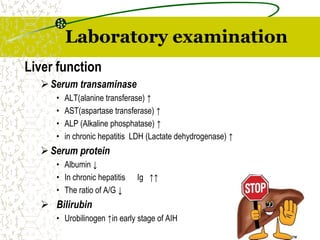 Laboratory examination
Liver function
Serum transaminase
• ALT(alanine transferase) ↑
• AST(aspartase transferase) ↑
• ALP (Alkaline phosphatase) ↑
• in chronic hepatitis LDH (Lactate dehydrogenase) ↑
Serum protein
• Albumin ↓
• In chronic hepatitis Ig ↑↑
• The ratio of A/G ↓
 Bilirubin
• Urobilinogen ↑in early stage of AIH
 