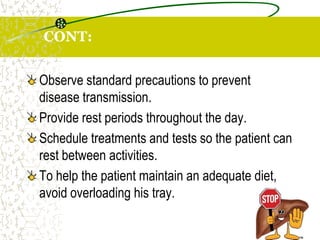 CONT:
Observe standard precautions to prevent
disease transmission.
Provide rest periods throughout the day.
Schedule treatments and tests so the patient can
rest between activities.
To help the patient maintain an adequate diet,
avoid overloading his tray.
 