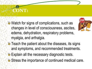 CONT:
Watch for signs of complications, such as
changes in level of consciousness, ascites,
edema, dehydration, respiratory problems,
myalgia, and arthalgia.
Teach the patient about the diseases, its signs
and symptoms, and recommended treatments.
Explain all the necessary diagnostic tests.
Stress the importance of continued medical care.
 