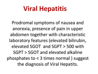 Viral Hepatitis
Prodromal symptoms of nausea and
anorexia, presence of pain in upper
abdomen together with characteristic
laboratory features (elevated bilirubin,
elevated SGOT and SGPT > 500 with
SGPT > SGOT and elevated alkaline
phosphates to < 3 times normal ) suggest
the diagnosis of Viral Hepatits.
 