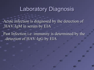 Laboratory DiagnosisLaboratory Diagnosis
Acute infection is diagnosed by the detection ofAcute infection is diagnosed by the detection of
HAV-IgM in serum by EIAHAV-IgM in serum by EIA..
Past Infection i.e. immunity is determined by thePast Infection i.e. immunity is determined by the
detection of HAV-IgG by EIAdetection of HAV-IgG by EIA..
 