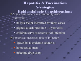 Many cases occur in community-wideMany cases occur in community-wide
outbreaksoutbreaks
 no risk factor identified for most casesno risk factor identified for most cases
 highest attack rates in 5-14 year oldshighest attack rates in 5-14 year olds
 children serve as reservoir of infectionchildren serve as reservoir of infection
Persons at increased risk of infectionPersons at increased risk of infection

Travelers to endemic countriesTravelers to endemic countries

homosexual menhomosexual men

injecting drug usersinjecting drug users
Hepatitis A Vaccination
Strategies
Epidemiologic Considerations
 