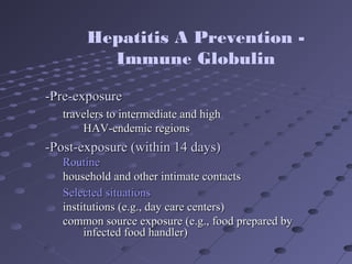 -Pre-exposure-Pre-exposure
travelers to intermediate and hightravelers to intermediate and high
HAV-endemic regionsHAV-endemic regions
-Post-exposure (within 14 days)-Post-exposure (within 14 days)
RoutineRoutine
household and other intimate contactshousehold and other intimate contacts
Selected situationsSelected situations
institutions (e.g., day care centers)institutions (e.g., day care centers)
common source exposure (e.g., food prepared bycommon source exposure (e.g., food prepared by
infected food handler)infected food handler)
Hepatitis A Prevention -
Immune Globulin
 