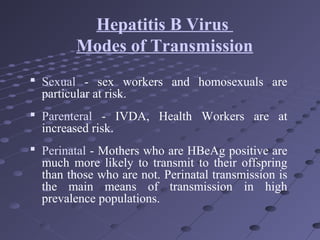  Sexual - sex workers and homosexuals are
particular at risk.
 Parenteral - IVDA, Health Workers are at
increased risk.
 Perinatal - Mothers who are HBeAg positive are
much more likely to transmit to their offspring
than those who are not. Perinatal transmission is
the main means of transmission in high
prevalence populations.
Hepatitis B Virus
Modes of Transmission
 