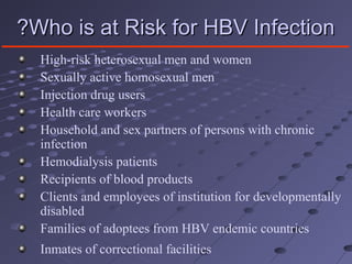 Who is at Risk for HBV InfectionWho is at Risk for HBV Infection??
High-risk heterosexual men and women
Sexually active homosexual men
Injection drug users
Health care workers
Household and sex partners of persons with chronic
infection
Hemodialysis patients
Recipients of blood products
Clients and employees of institution for developmentally
disabled
Families of adoptees from HBV endemic countries
Inmates of correctional facilities
 