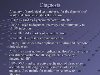 DiagnosisDiagnosis
--A battery of serological tests are used for the diagnosis ofA battery of serological tests are used for the diagnosis of
acute and chronic hepatitis B infectionacute and chronic hepatitis B infection..
HBsAgHBsAg - used as a general marker of infection- used as a general marker of infection..
HBsAbHBsAb - used to document recovery and/or immunity to- used to document recovery and/or immunity to
HBV infectionHBV infection..
anti-HBc IgManti-HBc IgM - marker of acute infection- marker of acute infection..
anti-HBcIgGanti-HBcIgG - past or chronic infection- past or chronic infection..
HBeAgHBeAg - indicates active replication of virus and therefore- indicates active replication of virus and therefore
infectivenessinfectiveness..
Anti-HbeAnti-Hbe - virus no longer replicating. However, the patient- virus no longer replicating. However, the patient
can still be positive for HBsAg which is made bycan still be positive for HBsAg which is made by
integrated HBVintegrated HBV..
HBV-DNAHBV-DNA - indicates active replication of virus, more- indicates active replication of virus, more
accurate than HBeAg especially in cases of escapeaccurate than HBeAg especially in cases of escape
mutants. Used mainly for monitoring response tomutants. Used mainly for monitoring response to
 