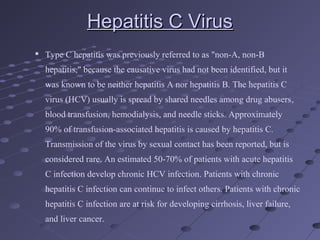 Hepatitis C VirusHepatitis C Virus

Type C hepatitis was previously referred to as "non-A, non-B
hepatitis," because the causative virus had not been identified, but it
was known to be neither hepatitis A nor hepatitis B. The hepatitis C
virus (HCV) usually is spread by shared needles among drug abusers,
blood transfusion, hemodialysis, and needle sticks. Approximately
90% of transfusion-associated hepatitis is caused by hepatitis C.
Transmission of the virus by sexual contact has been reported, but is
considered rare. An estimated 50-70% of patients with acute hepatitis
C infection develop chronic HCV infection. Patients with chronic
hepatitis C infection can continue to infect others. Patients with chronic
hepatitis C infection are at risk for developing cirrhosis, liver failure,
and liver cancer.
 