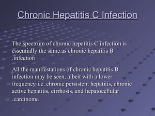 Chronic Hepatitis C InfectionChronic Hepatitis C Infection
The spectrum of chronic hepatitis C infection isThe spectrum of chronic hepatitis C infection is
essentially the same as chronic hepatitis Bessentially the same as chronic hepatitis B
infectioninfection..
All the manifestations of chronic hepatitis BAll the manifestations of chronic hepatitis B
infection may be seen, albeit with a lowerinfection may be seen, albeit with a lower
frequency i.e. chronic persistent hepatitis, chronicfrequency i.e. chronic persistent hepatitis, chronic
active hepatitis, cirrhosis, and hepatocellularactive hepatitis, cirrhosis, and hepatocellular
carcinomacarcinoma..
 