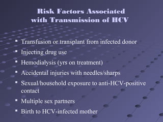  Transfusion or transplant from infected donor
 Injecting drug use
 Hemodialysis (yrs on treatment)
 Accidental injuries with needles/sharps
 Sexual/household exposure to anti-HCV-positive
contact
 Multiple sex partners
 Birth to HCV-infected mother
Risk Factors Associated
with Transmission of HCV
 