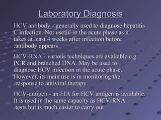 Laboratory DiagnosisLaboratory Diagnosis
HCV antibodyHCV antibody - generally used to diagnose hepatitis- generally used to diagnose hepatitis
C infection. Not useful in the acute phase as itC infection. Not useful in the acute phase as it
takes at least 4 weeks after infection beforetakes at least 4 weeks after infection before
antibody appearsantibody appears..
HCV-RNAHCV-RNA - various techniques are available e.g.- various techniques are available e.g.
PCR and branched DNA. May be used toPCR and branched DNA. May be used to
diagnose HCV infection in the acute phase.diagnose HCV infection in the acute phase.
However, its main use is in monitoring theHowever, its main use is in monitoring the
response to antiviral therapyresponse to antiviral therapy..
HCV-antigenHCV-antigen - an EIA for HCV antigen is available.- an EIA for HCV antigen is available.
It is used in the same capacity as HCV-RNAIt is used in the same capacity as HCV-RNA
tests but is much easier to carry outtests but is much easier to carry out..
 