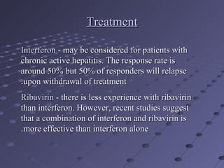 TreatmentTreatment
InterferonInterferon - may be considered for patients with- may be considered for patients with
chronic active hepatitis. The response rate ischronic active hepatitis. The response rate is
around 50% but 50% of responders will relapsearound 50% but 50% of responders will relapse
upon withdrawal of treatmentupon withdrawal of treatment..
RibavirinRibavirin - there is less experience with ribavirin- there is less experience with ribavirin
than interferon. However, recent studies suggestthan interferon. However, recent studies suggest
that a combination of interferon and ribavirin isthat a combination of interferon and ribavirin is
more effective than interferon alonemore effective than interferon alone..
 