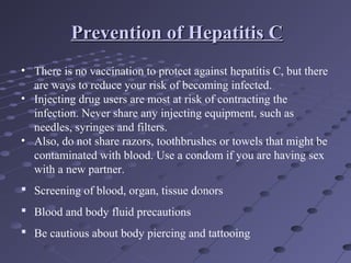 • There is no vaccination to protect against hepatitis C, but there
are ways to reduce your risk of becoming infected.
• Injecting drug users are most at risk of contracting the
infection. Never share any injecting equipment, such as
needles, syringes and filters.
• Also, do not share razors, toothbrushes or towels that might be
contaminated with blood. Use a condom if you are having sex
with a new partner.
 Screening of blood, organ, tissue donors
 Blood and body fluid precautions
 Be cautious about body piercing and tattooing
Prevention of Hepatitis CPrevention of Hepatitis C
 