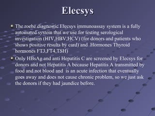 ElecsysElecsys
The roche diagnostic Elecsys immunoassay system is a fully
automated system that we use for testing serological
investigation (HIV,HBV,HCV) (for donors and patients who
shows positive results by card) and Hormones Thyroid
hormones FT3,FT4,TSH)
Only HBsAg and anti Hepatitis C are screened by Elecsys for
donors and not Hepatitis A because Hepatitis A transmitted by
food and not blood and is an acute infection that eventually
goes away and does not cause chronic problem, so we just ask
the donors if they had jaundice before.
 