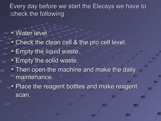 Every day before we start the Elecsys we have toEvery day before we start the Elecsys we have to
check the followingcheck the following::
Water level.Water level.
Check the clean cell & the pro cell level.Check the clean cell & the pro cell level.
Empty the liquid waste.Empty the liquid waste.
Empty the solid waste.Empty the solid waste.
Then open the machine and make the dailyThen open the machine and make the daily
maintenance.maintenance.
Place the reagent bottles and make reagentPlace the reagent bottles and make reagent
scan.scan.
 