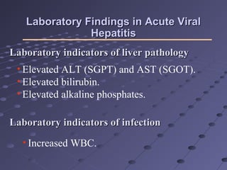 Laboratory Findings in Acute ViralLaboratory Findings in Acute Viral
HepatitisHepatitis
• Elevated ALT (SGPT) and AST (SGOT).
• Elevated bilirubin.
• Elevated alkaline phosphates.
Laboratory indicators of liver pathologyLaboratory indicators of liver pathology
Laboratory indicators of infectionLaboratory indicators of infection
• Increased WBC.
 