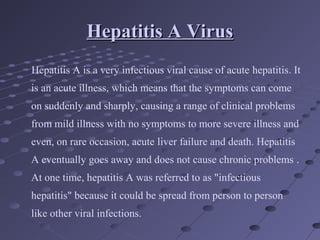 Hepatitis A VirusHepatitis A Virus
Hepatitis A is a very infectious viral cause of acute hepatitis. It
is an acute illness, which means that the symptoms can come
on suddenly and sharply, causing a range of clinical problems
from mild illness with no symptoms to more severe illness and
even, on rare occasion, acute liver failure and death. Hepatitis
A eventually goes away and does not cause chronic problems .
At one time, hepatitis A was referred to as "infectious
hepatitis" because it could be spread from person to person
like other viral infections.
 