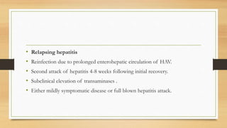 • Relapsing hepatitis
• Reinfection due to prolonged enterohepatic circulation of HAV.
• Second attack of hepatitis 4-8 weeks following initial recovery.
• Subclinical elevation of transaminases .
• Either mildly symptomatic disease or full blown hepatitis attack.
 