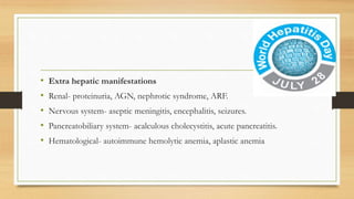 • Extra hepatic manifestations
• Renal- proteinuria, AGN, nephrotic syndrome, ARF.
• Nervous system- aseptic meningitis, encephalitis, seizures.
• Pancreatobiliary system- acalculous cholecystitis, acute pancreatitis.
• Hematological- autoimmune hemolytic anemia, aplastic anemia
 