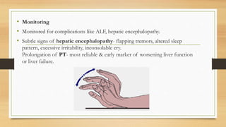 • Monitoring
• Monitored for complications like ALF, hepatic encephalopathy.
• Subtle signs of hepatic encephalopathy- flapping tremors, altered sleep
pattern, excessive irritability, inconsolable cry.
Prolongation of PT- most reliable & early marker of worsening liver function
or liver failure.
 