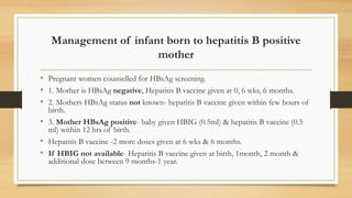 Management of infant born to hepatitis B positive
mother
• Pregnant women counselled for HBsAg screening.
• 1. Mother is HBsAg negative, Hepatitis B vaccine given at 0, 6 wks, 6 months.
• 2. Mothers HBsAg status not known- hepatitis B vaccine given within few hours of
birth.
• 3. Mother HBsAg positive- baby given HBIG (0.5ml) & hepatitis B vaccine (0.5
ml) within 12 hrs of birth.
• Hepatitis B vaccine -2 more doses given at 6 wks & 6 months.
• If HBIG not available- Hepatitis B vaccine given at birth, 1month, 2 month &
additional dose between 9 months-1 year.
 