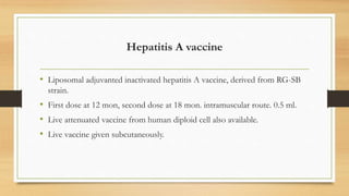 Hepatitis A vaccine
• Liposomal adjuvanted inactivated hepatitis A vaccine, derived from RG-SB
strain.
• First dose at 12 mon, second dose at 18 mon. intramuscular route. 0.5 ml.
• Live attenuated vaccine from human diploid cell also available.
• Live vaccine given subcutaneously.
 