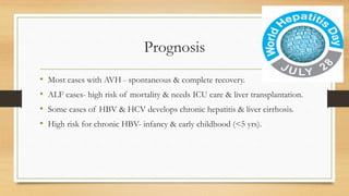 Prognosis
• Most cases with AVH - spontaneous & complete recovery.
• ALF cases- high risk of mortality & needs ICU care & liver transplantation.
• Some cases of HBV & HCV develops chronic hepatitis & liver cirrhosis.
• High risk for chronic HBV- infancy & early childhood (<5 yrs).
 