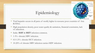 Epidemiology
• Viral hepatitis occurs in all parts of world, higher in resource poor countries of Asia
&Africa.
• High population density, poor water quality & sanitation, financial constraints, lack
of education.
• India- HAV & HEV infection common.
• 1-3%- chronic HBV infection.
• 0.5-1.5%- chronic HCV infection.
• 10-20% of chronic HBV infection carries HDV infection.
 