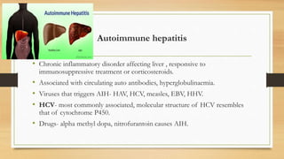 Autoimmune hepatitis
• Chronic inflammatory disorder affecting liver , responsive to
immunosuppressive treatment or corticosteroids.
• Associated with circulating auto antibodies, hyperglobulinaemia.
• Viruses that triggers AIH- HAV, HCV, measles, EBV, HHV.
• HCV- most commonly associated, molecular structure of HCV resembles
that of cytochrome P450.
• Drugs- alpha methyl dopa, nitrofurantoin causes AIH.
 