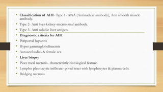 • Classification of AIH- Type 1- ANA (Antinuclear antibody), Anti smooth muscle
antibody.
• Type 2- Anti liver-kidney-microsomal antibody.
• Type 3- Anti soluble liver antigen.
• Diagnostic criteria for AIH
• Periportal hepatitis
• Hyper gammaglobulinaemia
• Autoantibodies & female sex.
• Liver biopsy
• Piece meal necrosis- characteristic histological feature.
• Lympho plasmacytic infiltrate- portal tract with lymphocytes & plasma cells.
• Bridging necrosis
 