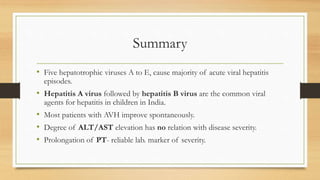 Summary
• Five hepatotrophic viruses A to E, cause majority of acute viral hepatitis
episodes.
• Hepatitis A virus followed by hepatitis B virus are the common viral
agents for hepatitis in children in India.
• Most patients with AVH improve spontaneously.
• Degree of ALT/AST elevation has no relation with disease severity.
• Prolongation of PT- reliable lab. marker of severity.
 