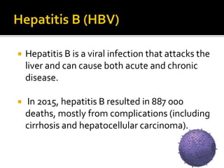  Hepatitis B is a viral infection that attacks the
liver and can cause both acute and chronic
disease.
 In 2015, hepatitis B resulted in 887 000
deaths, mostly from complications (including
cirrhosis and hepatocellular carcinoma).
 