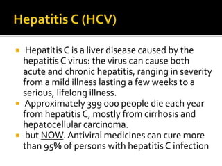  Hepatitis C is a liver disease caused by the
hepatitisC virus: the virus can cause both
acute and chronic hepatitis, ranging in severity
from a mild illness lasting a few weeks to a
serious, lifelong illness.
 Approximately 399 000 people die each year
from hepatitisC, mostly from cirrhosis and
hepatocellular carcinoma.
 but NOW. Antiviral medicines can cure more
than 95% of persons with hepatitisC infection
 