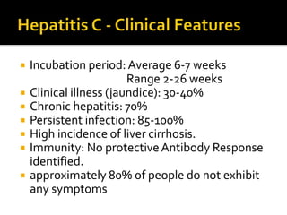  Incubation period: Average 6-7 weeks
Range 2-26 weeks
 Clinical illness (jaundice): 30-40%
 Chronic hepatitis: 70%
 Persistent infection: 85-100%
 High incidence of liver cirrhosis.
 Immunity: No protectiveAntibody Response
identified.
 approximately 80% of people do not exhibit
any symptoms
 