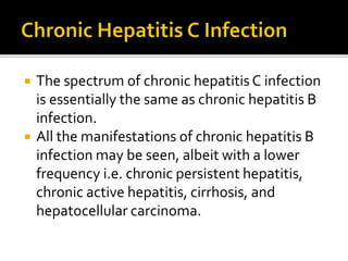  The spectrum of chronic hepatitis C infection
is essentially the same as chronic hepatitis B
infection.
 All the manifestations of chronic hepatitis B
infection may be seen, albeit with a lower
frequency i.e. chronic persistent hepatitis,
chronic active hepatitis, cirrhosis, and
hepatocellular carcinoma.
 