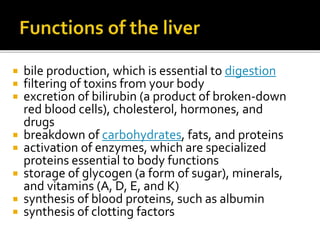  bile production, which is essential to digestion
 filtering of toxins from your body
 excretion of bilirubin (a product of broken-down
red blood cells), cholesterol, hormones, and
drugs
 breakdown of carbohydrates, fats, and proteins
 activation of enzymes, which are specialized
proteins essential to body functions
 storage of glycogen (a form of sugar), minerals,
and vitamins (A, D, E, and K)
 synthesis of blood proteins, such as albumin
 synthesis of clotting factors
 