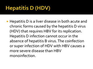  Hepatitis D is a liver disease in both acute and
chronic forms caused by the hepatitis D virus
(HDV) that requires HBV for its replication.
Hepatitis D infection cannot occur in the
absence of hepatitis B virus.The coinfection
or super infection of HDV with HBV causes a
more severe disease than HBV
monoinfection.
 