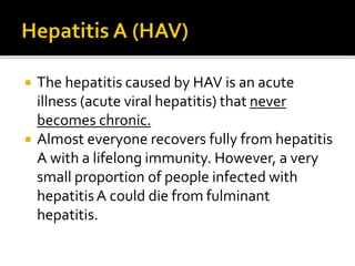  The hepatitis caused by HAV is an acute
illness (acute viral hepatitis) that never
becomes chronic.
 Almost everyone recovers fully from hepatitis
A with a lifelong immunity. However, a very
small proportion of people infected with
hepatitisA could die from fulminant
hepatitis.
 