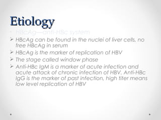 EtiologyEtiology
• HBcAg—anti-HBc system
 HBcAg can be found in the nuclei of liver cells, no
free HBcAg in serum
 HBcAg is the marker of replication of HBV
 The stage called window phase
 Anti-HBc IgM is a marker of acute infection and
acute attack of chronic infection of HBV. Anti-HBc
IgG is the marker of past infection, high titer means
low level replication of HBV
 