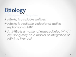 EtiologyEtiology
• HBeAg—anti-HBe system
 HBeAg is a soliable antigen
 HBeAg is a reliable indicator of active
replication of HBV
 Anti-HBe is a marker of reduced infectivity. If
exist long may be a marker of integration of
HBV into liver cell
 
