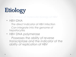 EtiologyEtiology
• The marker of molecular biology of HBV
• HBV-DNA
The direct indicator of HBV infection
Can integrate into the genome of
hepatocytes
• HBV DNA polymerase
Possesses the ability of reverse
transcriptase and the indicator of the
ability of replication of HBV
 