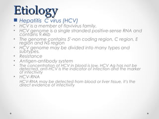 EtiologyEtiology
 Hepatitis C virus (HCV)
• HCV is a member of flavivirus family.
• HCV genome is a single stranded positive-sense RNA and
contains 9.4kb
• The genome contains 5’-non coding region, C region, E
region and NS region
• HCV genome may be divided into many types and
subtypes.
• Resistance
• Antigen-antibody system
• The concentration of HCV in blood is low, HCV Ag has not be
detected, anti-HCV is the indicator of infection and the marker
of infectivity
• HCV-RNA
HCV-RNA may be detected from blood or liver tissue, it’s the
direct evidence of infectivity
 
