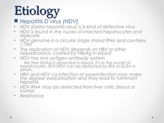 EtiologyEtiology
 Hepatitis D virus (HDV)
• HDV (Delta hepatitis virus) is a kind of defective virus
• HDV is found in the nuclei of infected hepatocytes and
replicate
• HDV genome is a circular single strand RNA and contains
1.7kb
• The replication of HDV depends on HBV or other
hepadnavirus, coated by HBsAg in blood
• HDV has one antigen-antibody system
No free HDAg is detected in blood, it’s in the nuclei of
hepatocytes; anti-HDV can be detected by RIA or ELISA in
serum
• HBV and HDV co-infection or superinfection may make
the disease exacerbation and may lead to fulminant
hepatitis
• HDV RNA may be detected from liver cells, blood or
humor.
• Resistance
 