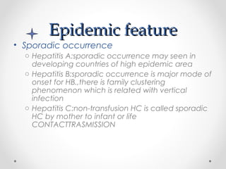 Epidemic featureEpidemic feature
• Sporadic occurrence
o Hepatitis A:sporadic occurrence may seen in
developing countries of high epidemic area
o Hepatitis B:sporadic occurrence is major mode of
onset for HB.,there is family clustering
phenomenon which is related with vertical
infection
o Hepatitis C:non-transfusion HC is called sporadic
HC by mother to infant or life
CONTACTTRASMISSION
 