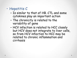 • Hepatitis C
– Is similar to that of HB. CTL and some
cytokines play an important action
– The chronicity is related to the
variability of gene
– HCV infection is related to HCC closely
but HCV does not integrate to liver cells,
so from HCV infection to HCC may be
related to chronic inflammation and
cirrhosis
 